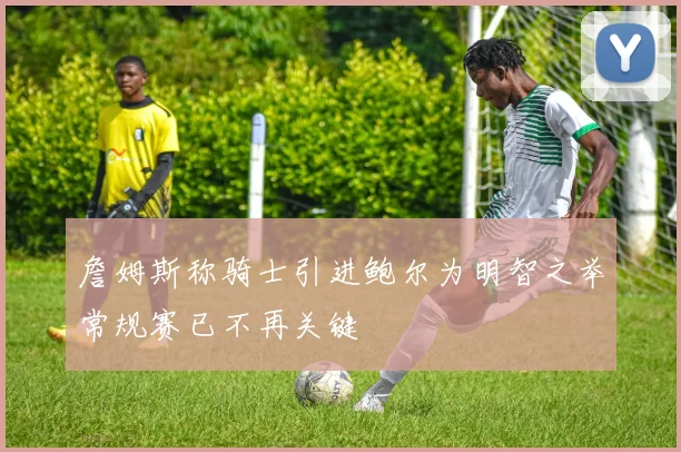 詹姆斯称骑士引进鲍尔为明智之举常规赛已不再关键