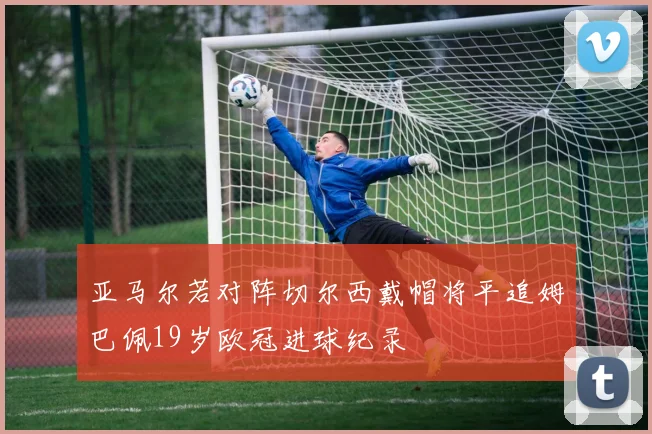 亚马尔若对阵切尔西戴帽将平追姆巴佩19岁欧冠进球纪录