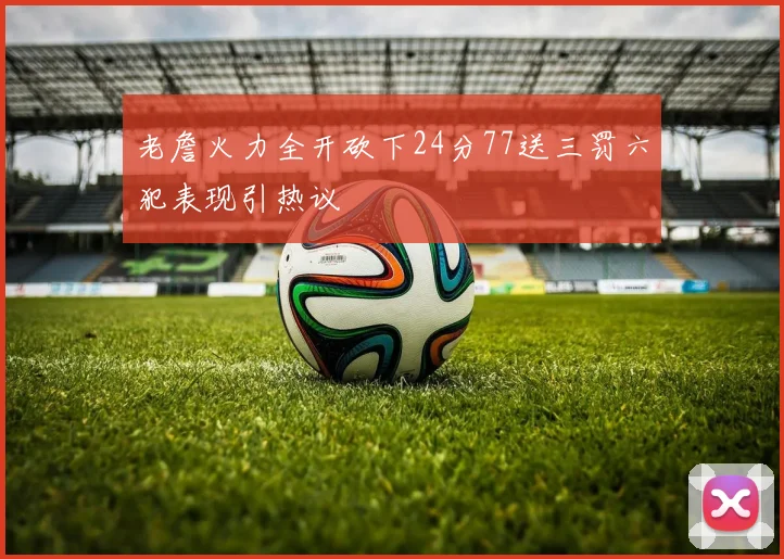 老詹火力全开砍下24分77送三罚六犯表现引热议