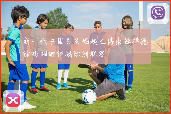 新一代中国男足崛起王博豪魏祥鑫徐彬相继征战欧洲联赛
