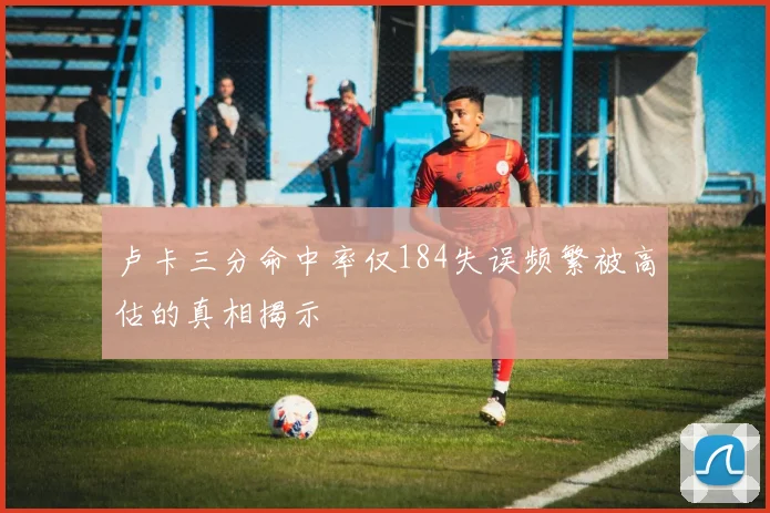 卢卡三分命中率仅184失误频繁被高估的真相揭示