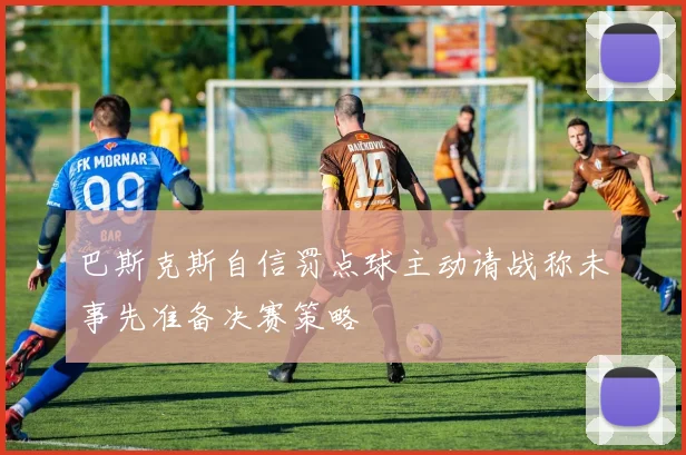 巴斯克斯自信罚点球主动请战称未事先准备决赛策略