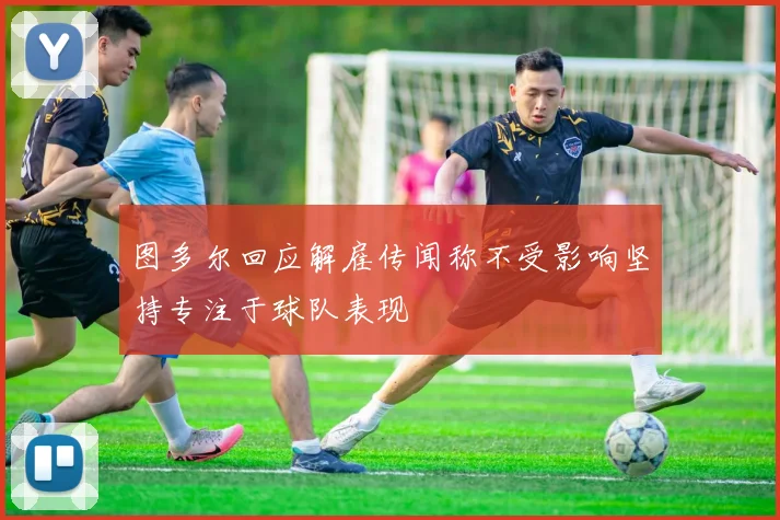 图多尔回应解雇传闻称不受影响坚持专注于球队表现
