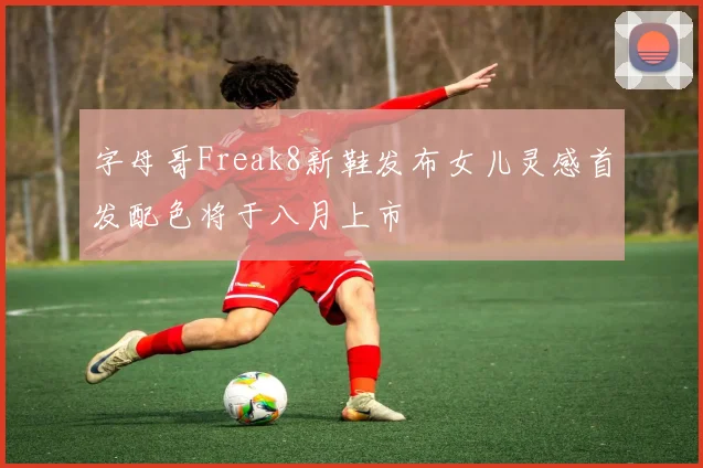 字母哥Freak8新鞋发布女儿灵感首发配色将于八月上市