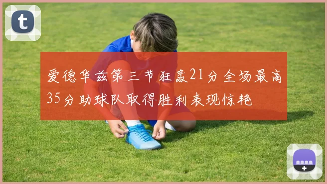 爱德华兹第三节狂轰21分全场最高35分助球队取得胜利表现惊艳