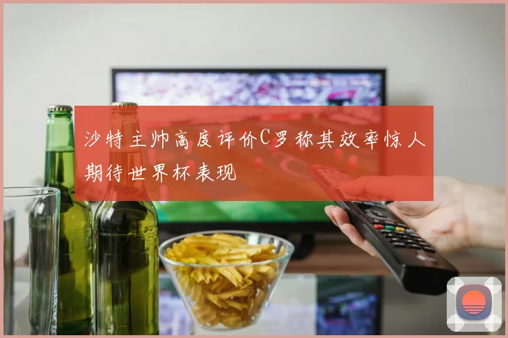 沙特主帅高度评价C罗称其效率惊人期待世界杯表现