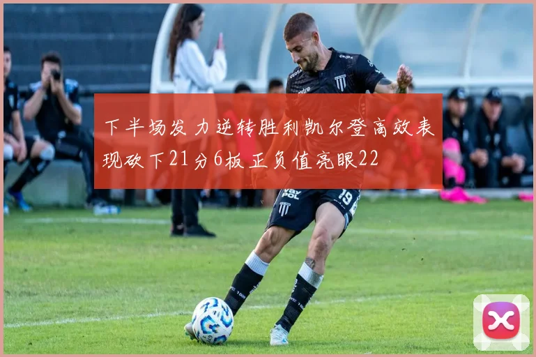 下半场发力逆转胜利凯尔登高效表现砍下21分6板正负值亮眼22