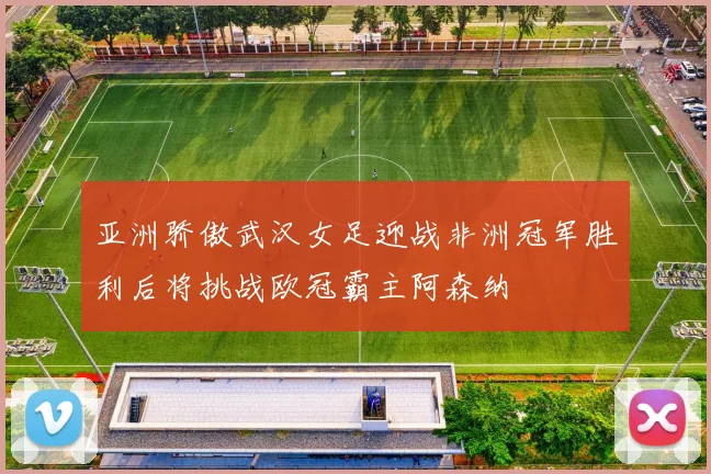 亚洲骄傲武汉女足迎战非洲冠军胜利后将挑战欧冠霸主阿森纳