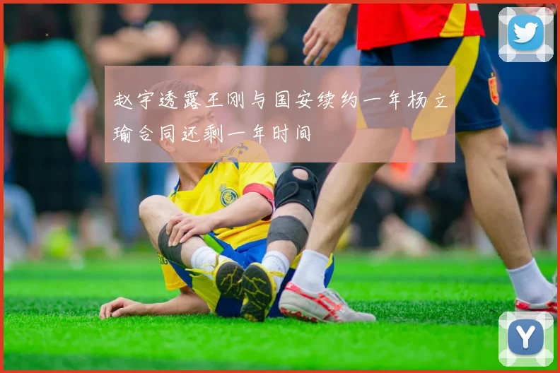 赵宇透露王刚与国安续约一年杨立瑜合同还剩一年时间