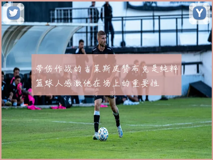 带伤作战的吉莱斯皮赞布克是纯粹篮球人感激他在场上的重要性