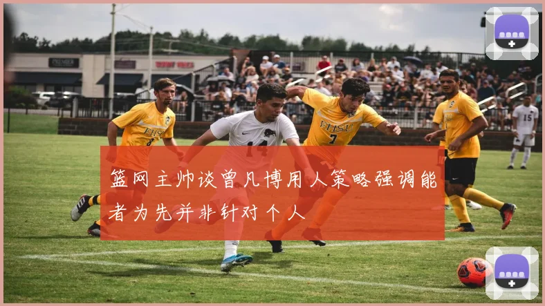 篮网主帅谈曾凡博用人策略强调能者为先并非针对个人