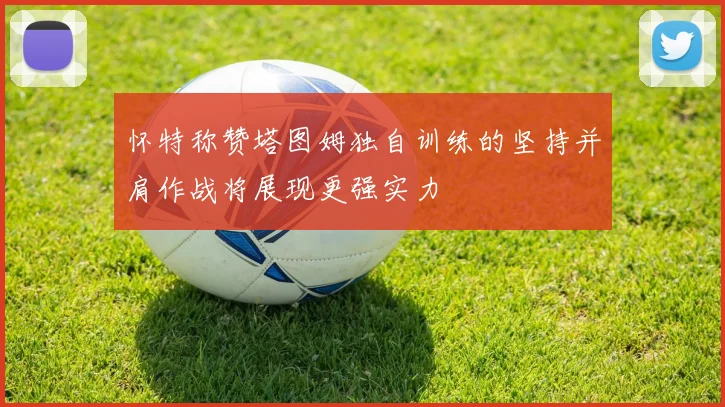 怀特称赞塔图姆独自训练的坚持并肩作战将展现更强实力