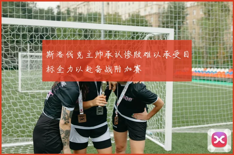 斯洛伐克主帅承认惨败难以承受目标全力以赴备战附加赛