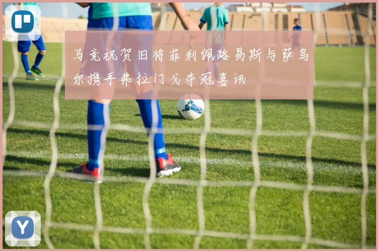 马竞祝贺旧将菲利佩路易斯与萨乌尔携手弗拉门戈夺冠喜讯