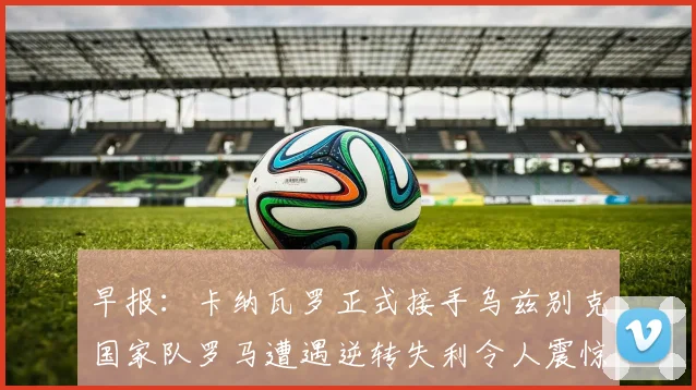 早报：卡纳瓦罗正式接手乌兹别克国家队罗马遭遇逆转失利令人震惊