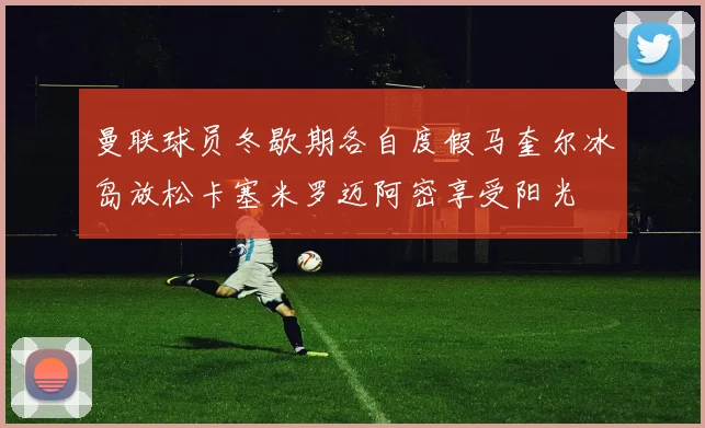 曼联球员冬歇期各自度假马奎尔冰岛放松卡塞米罗迈阿密享受阳光
