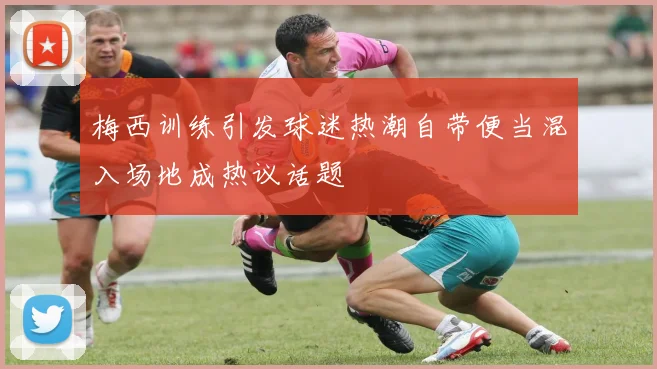 梅西训练引发球迷热潮自带便当混入场地成热议话题