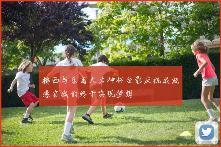 梅西与乐高大力神杯合影庆祝成就感言我们终于实现梦想