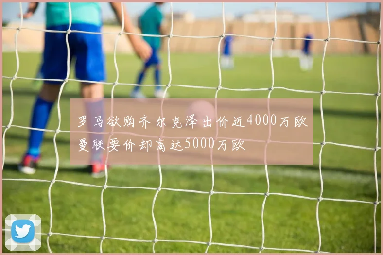 罗马欲购齐尔克泽出价近4000万欧曼联要价却高达5000万欧