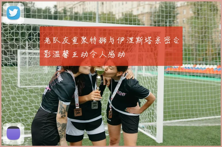 老队友重聚特狮与伊涅斯塔亲密合影温馨互动令人感动