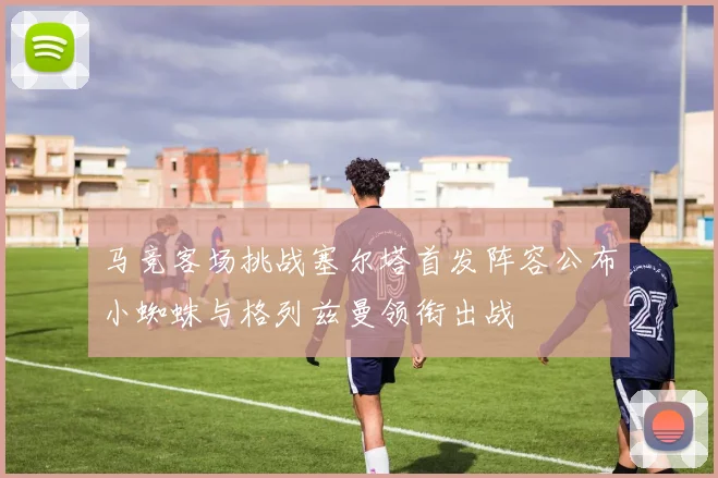 马竞客场挑战塞尔塔首发阵容公布小蜘蛛与格列兹曼领衔出战