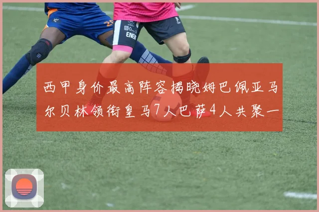 西甲身价最高阵容揭晓姆巴佩亚马尔贝林领衔皇马7人巴萨4人共聚一堂