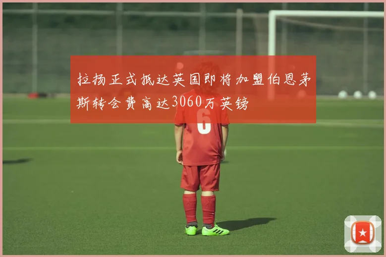 拉扬正式抵达英国即将加盟伯恩茅斯转会费高达3060万英镑
