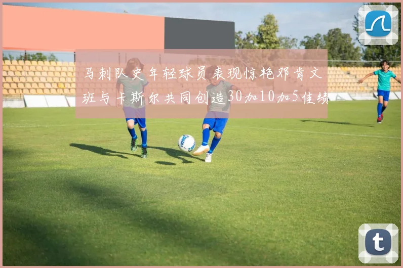 马刺队史年轻球员表现惊艳邓肯文班与卡斯尔共同创造30加10加5佳绩