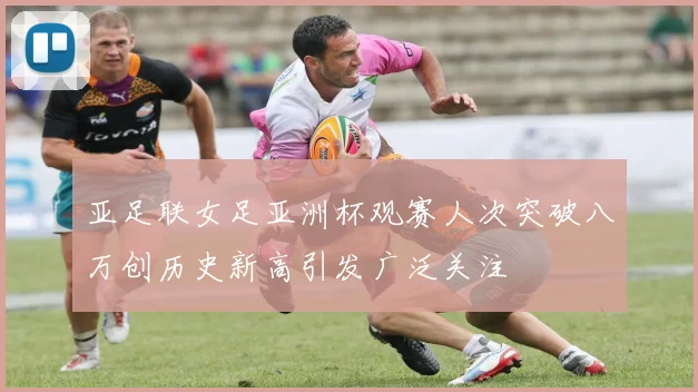 亚足联女足亚洲杯观赛人次突破八万创历史新高引发广泛关注