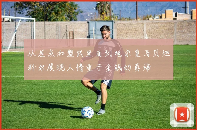 从差点加盟武里南到绝杀皇马贝坦科尔展现人情重于金钱的真谛
