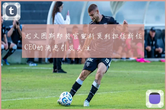 尤文图斯即将官宣科莫利担任新任CEO的消息引发关注