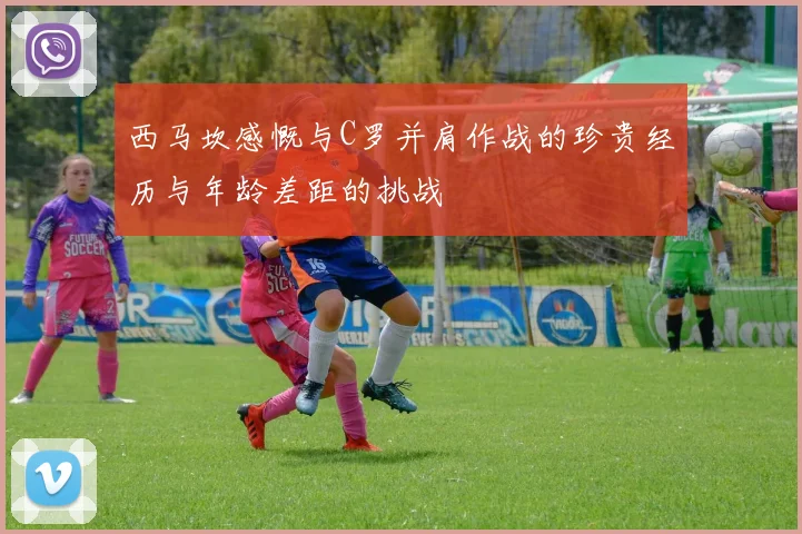 西马坎感慨与C罗并肩作战的珍贵经历与年龄差距的挑战