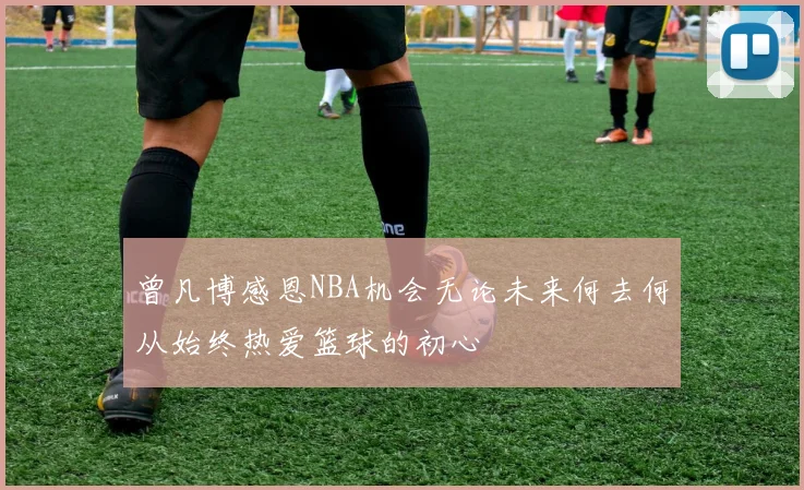 曾凡博感恩NBA机会无论未来何去何从始终热爱篮球的初心