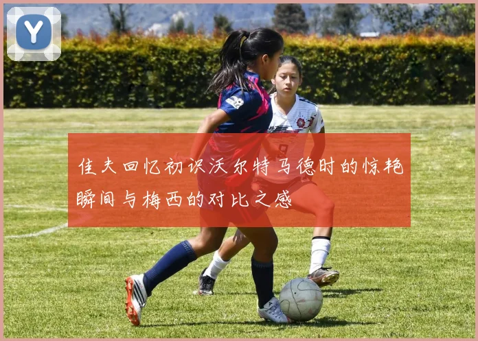 佳夫回忆初识沃尔特马德时的惊艳瞬间与梅西的对比之感