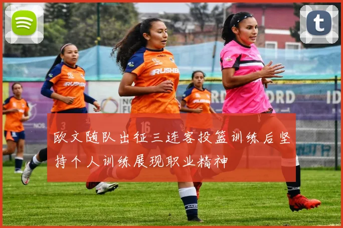 欧文随队出征三连客投篮训练后坚持个人训练展现职业精神