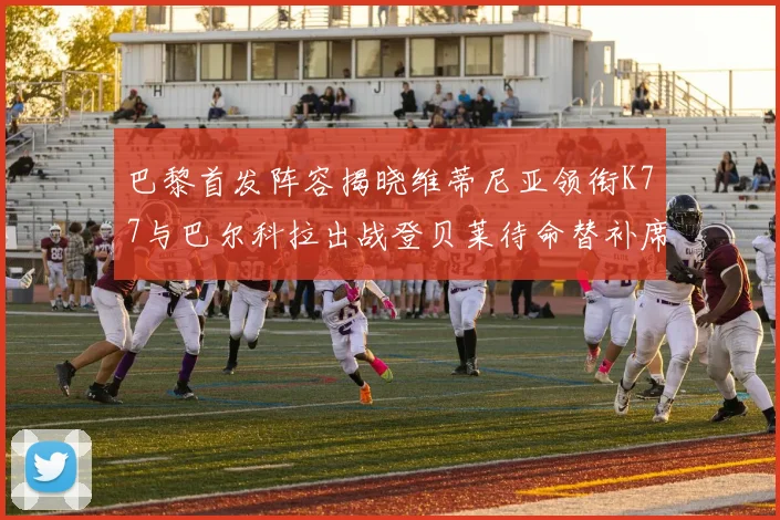 巴黎首发阵容揭晓维蒂尼亚领衔K77与巴尔科拉出战登贝莱待命替补席