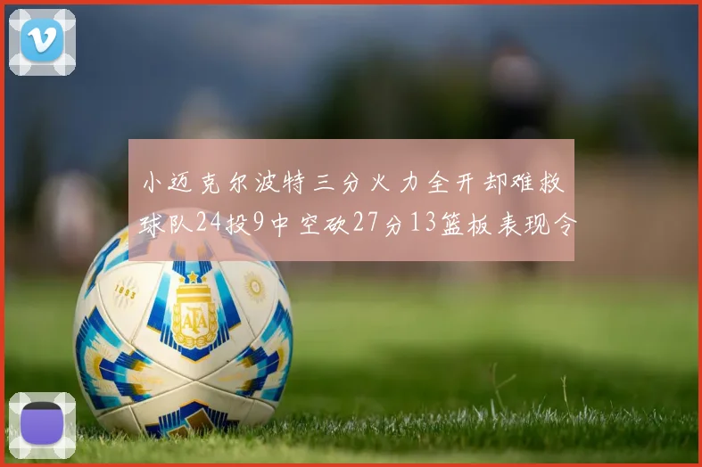 小迈克尔波特三分火力全开却难救球队24投9中空砍27分13篮板表现令人唏嘘