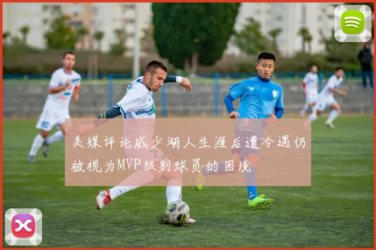 美媒评论威少湖人生涯后遭冷遇仍被视为MVP级别球员的困境