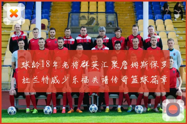 球龄18年老将群英汇聚詹姆斯保罗杜兰特威少乐福共谱传奇篮球篇章